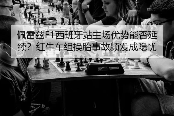 佩雷兹F1西班牙站主场优势能否延续？红牛车组换胎事故频发成隐忧